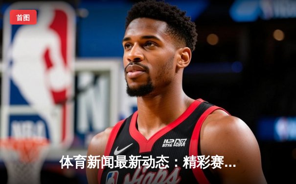 体育新闻最新动态：精彩赛事回顾