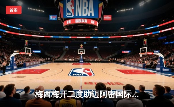 梅西梅开二度助迈阿密国际3-1逆转晋级，北美联盟杯再创奇迹