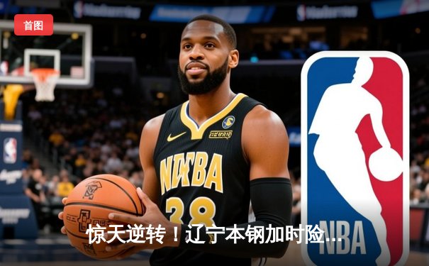 惊天逆转！辽宁本钢加时险胜广东宏远，赵继伟砍30+12主宰决胜时刻