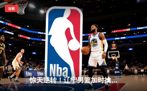 惊天逆转！辽宁男篮加时擒广东夺赛点 张镇麟34分创生涯新高